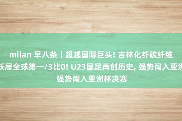 milan 早八条丨超越国际巨头! 吉林化纤碳纤维产销量跃居全球第一/3比0! U23国足再创历史, 强势闯入亚洲杯决赛