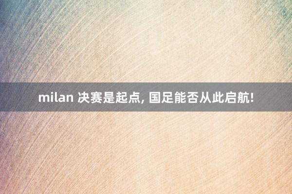 milan 决赛是起点, 国足能否从此启航!