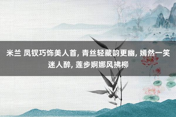 米兰 凤钗巧饰美人首, 青丝轻藏韵更幽, 嫣然一笑迷人醉, 莲步婀娜风拂柳