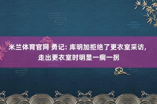 米兰体育官网 勇记: 库明加拒绝了更衣室采访, 走出更衣室时明显一瘸一拐