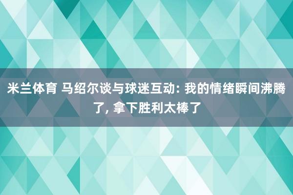 米兰体育 马绍尔谈与球迷互动: 我的情绪瞬间沸腾了, 拿下胜利太棒了