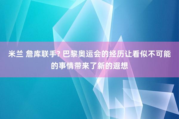 米兰 詹库联手? 巴黎奥运会的经历让看似不可能的事情带来了新的遐想