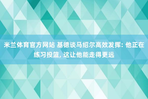 米兰体育官方网站 基德谈马绍尔高效发挥: 他正在练习投篮, 这让他能走得更远