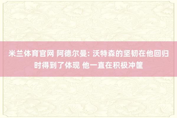 米兰体育官网 阿德尔曼: 沃特森的坚韧在他回归时得到了体现 他一直在积极冲筐