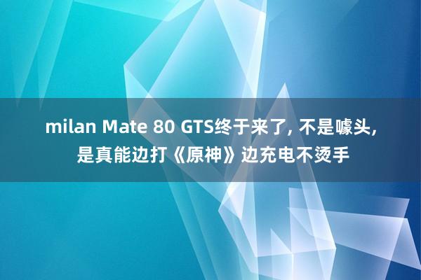 milan Mate 80 GTS终于来了, 不是噱头, 是真能边打《原神》边充电不烫手