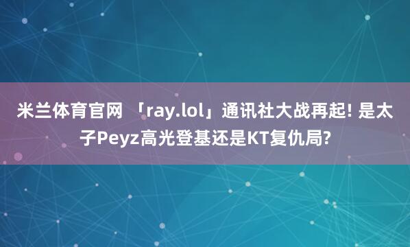 米兰体育官网 「ray.lol」通讯社大战再起! 是太子Peyz高光登基还是KT复仇局?