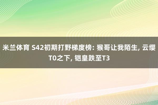 米兰体育 S42初期打野梯度榜: 猴哥让我陌生, 云缨T0之下, 铠皇跌至T3