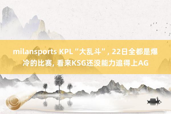 milansports KPL“大乱斗”, 22日全都是爆冷的比赛, 看来KSG还没能力追得上AG
