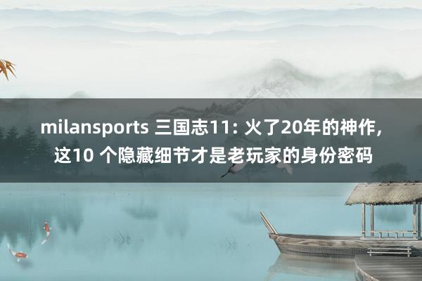 milansports 三国志11: 火了20年的神作, 这10 个隐藏细节才是老玩家的身份密码
