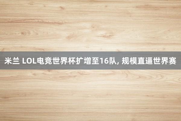 米兰 LOL电竞世界杯扩增至16队, 规模直逼世界赛