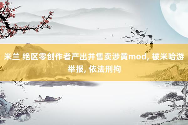 米兰 绝区零创作者产出并售卖涉黄mod, 被米哈游举报, 依法刑拘