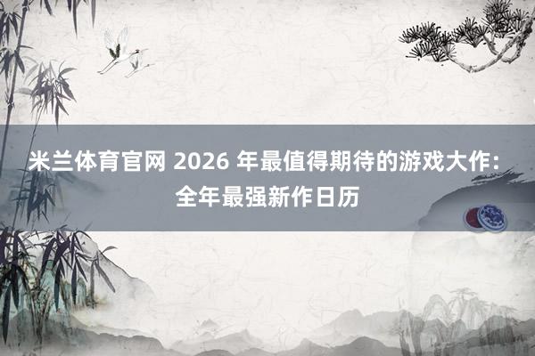 米兰体育官网 2026 年最值得期待的游戏大作: 全年最强新作日历