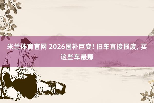 米兰体育官网 2026国补巨变! 旧车直接报废, 买这些车最赚