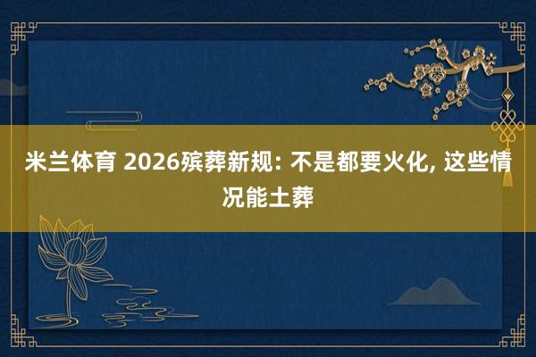 米兰体育 2026殡葬新规: 不是都要火化, 这些情况能土葬