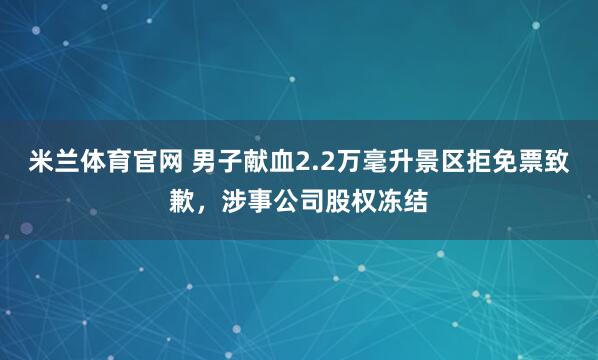 米兰体育官网 男子献血2.2万毫升景区拒免票致歉，涉事公司股权冻结