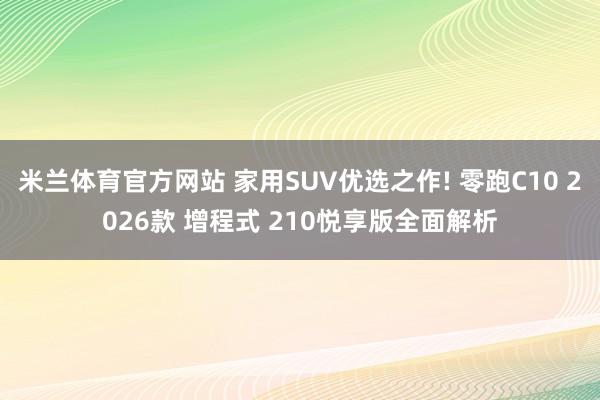 米兰体育官方网站 家用SUV优选之作! 零跑C10 2026款 增程式 210悦享版全面解析