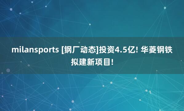 milansports [钢厂动态]投资4.5亿! 华菱钢铁拟建新项目!