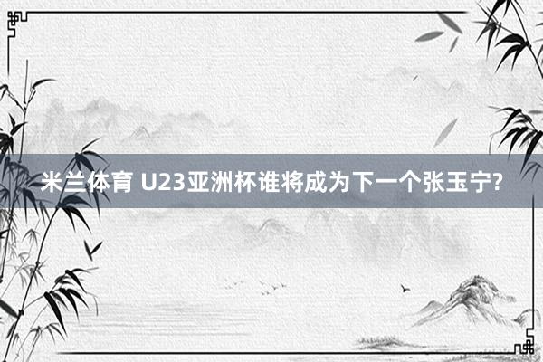 米兰体育 U23亚洲杯谁将成为下一个张玉宁?
