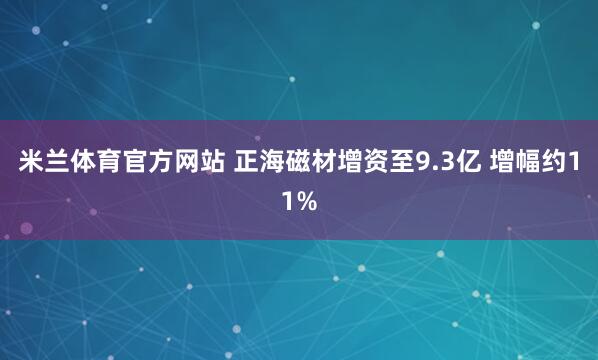 米兰体育官方网站 正海磁材增资至9.3亿 增幅约11%
