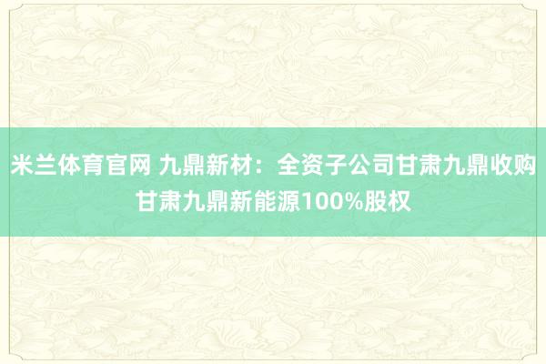 米兰体育官网 九鼎新材:全资子公司甘肃九鼎收购甘肃九鼎新能源100%股权