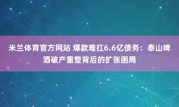 米兰体育官方网站 爆款难扛6.6亿债务：泰山啤酒破产重整背后的扩张困局