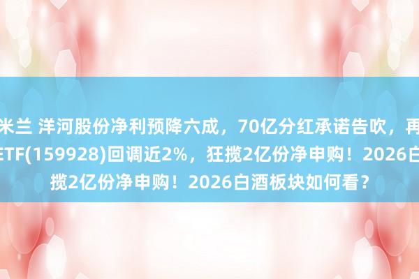 米兰 洋河股份净利预降六成，70亿分红承诺告吹，再跌超3%！消费ETF(159928)回调近2%，狂揽2亿份净申购！2026白酒板块如何看？