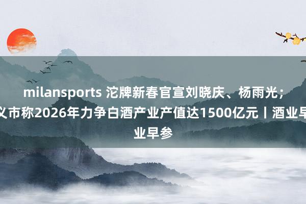 milansports 沱牌新春官宣刘晓庆、杨雨光；遵义市称2026年力争白酒产业产值达1500亿元丨酒业早参