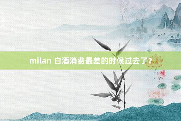 milan 白酒消费最差的时候过去了?