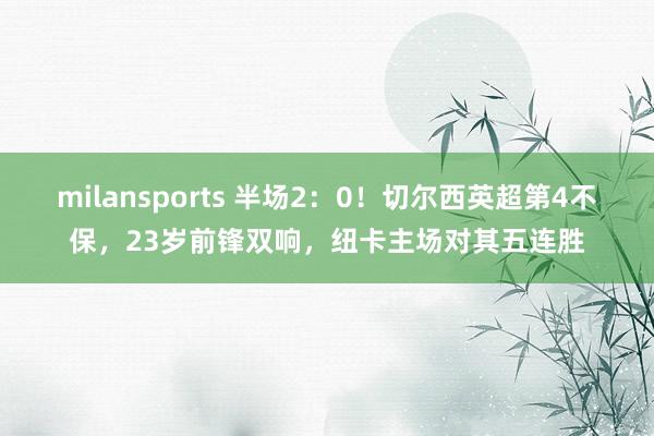 milansports 半场2：0！切尔西英超第4不保，23岁前锋双响，纽卡主场对其五连胜