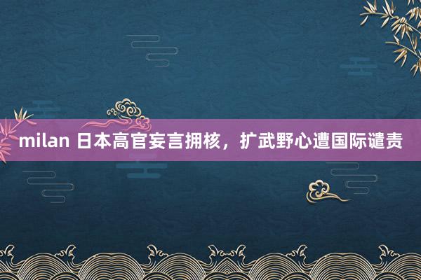 milan 日本高官妄言拥核,扩武野心遭国际谴责