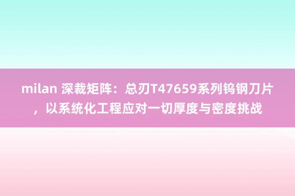 milan 深裁矩阵：总刃T47659系列钨钢刀片，以系统化工程应对一切厚度与密度挑战