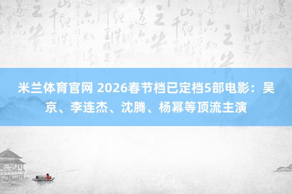 米兰体育官网 2026春节档已定档5部电影:吴京、李连杰、沈腾、杨幂等顶流主演