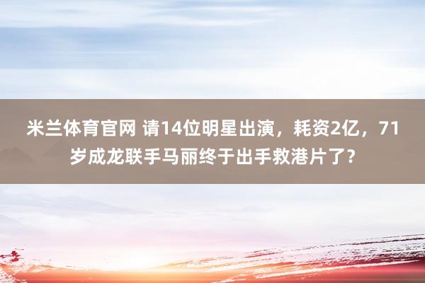 米兰体育官网 请14位明星出演,耗资2亿,71岁成龙联手马丽终于出手救港片了?