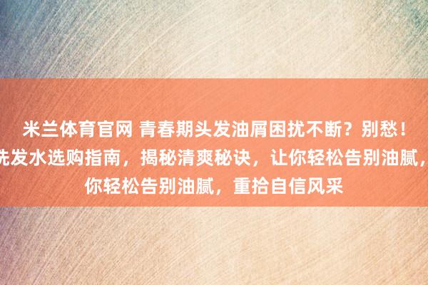米兰体育官网 青春期头发油屑困扰不断?别愁!这份控油去屑洗发水选购指南,揭秘清爽秘诀,让你轻松告别油腻,重拾自信风采