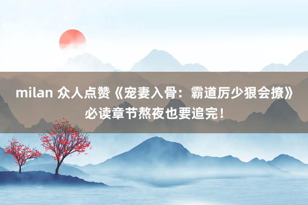 milan 众人点赞《宠妻入骨：霸道厉少狠会撩》必读章节熬夜也要追完！