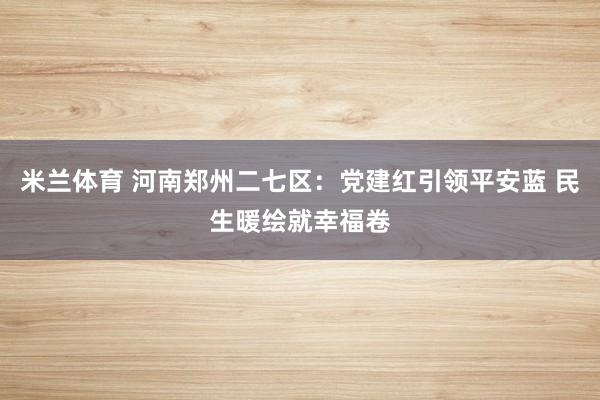 米兰体育 河南郑州二七区：党建红引领平安蓝 民生暖绘就幸福卷