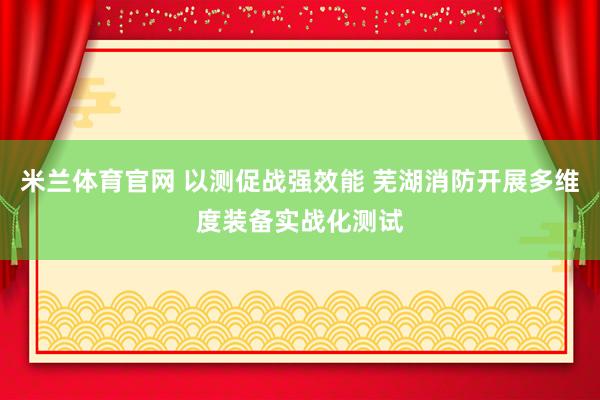 米兰体育官网 以测促战强效能 芜湖消防开展多维度装备实战化测试