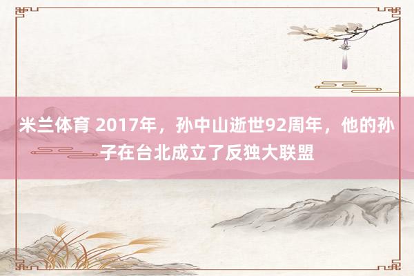 米兰体育 2017年,孙中山逝世92周年,他的孙子在台北成立了反独大联盟