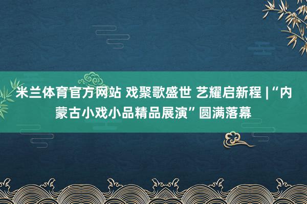 米兰体育官方网站 戏聚歌盛世 艺耀启新程 |“内蒙古小戏小品精品展演”圆满落幕