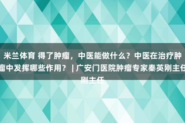 米兰体育 得了肿瘤,中医能做什么?中医在治疗肿瘤中发挥哪些作用? | 广安门医院肿瘤专家秦英刚主任
