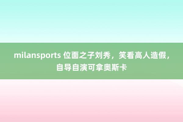 milansports 位面之子刘秀，笑看高人造假，自导自演可拿奥斯卡