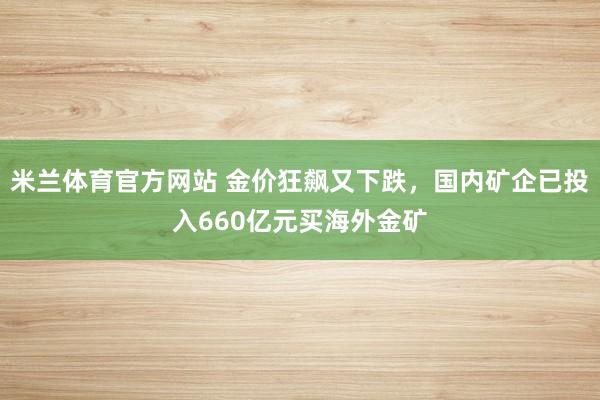 米兰体育官方网站 金价狂飙又下跌，国内矿企已投入660亿元买海外金矿