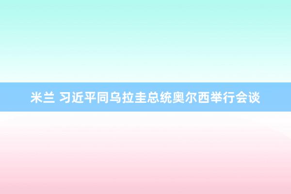 米兰 习近平同乌拉圭总统奥尔西举行会谈