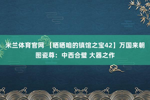 米兰体育官网 【晒晒咱的镇馆之宝42】万国来朝图瓷尊:中西合璧 大器之作