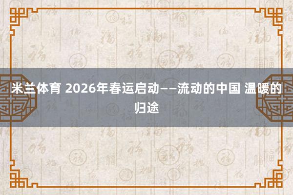 米兰体育 2026年春运启动——流动的中国 温暖的归途