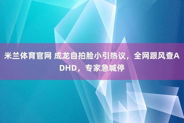 米兰体育官网 成龙自拍脸小引热议，全网跟风查ADHD，专家急喊停