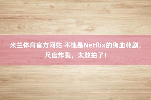 米兰体育官方网站 不愧是Netflix的狗血韩剧，尺度炸裂，太敢拍了！