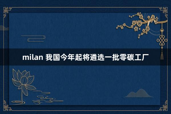 milan 我国今年起将遴选一批零碳工厂