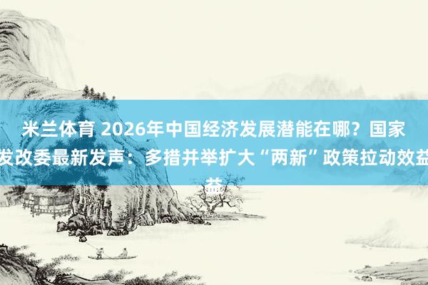 米兰体育 2026年中国经济发展潜能在哪？国家发改委最新发声：多措并举扩大“两新”政策拉动效益