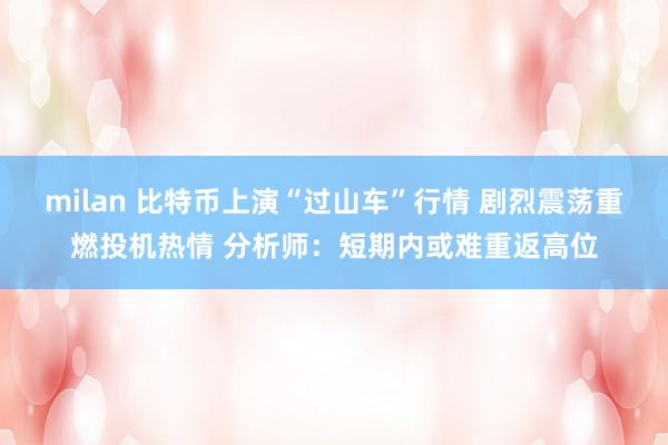 milan 比特币上演“过山车”行情 剧烈震荡重燃投机热情 分析师：短期内或难重返高位